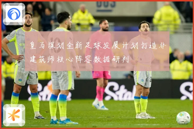 皇马谋划全新足球发展计划打造非建筑师核心阵容数据研判