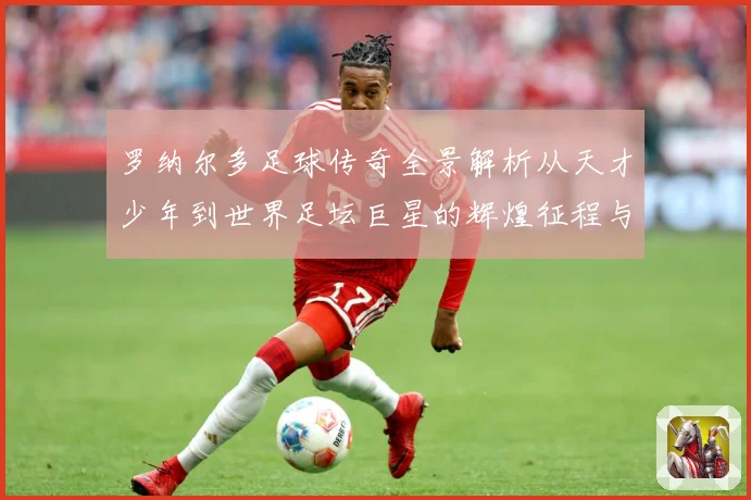 罗纳尔多足球传奇全景解析从天才少年到世界足坛巨星的辉煌征程与经典时刻回顾