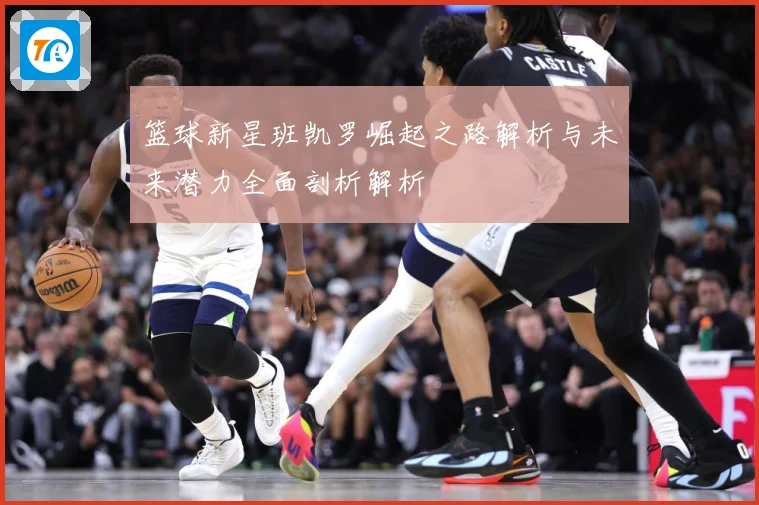 篮球新星班凯罗崛起之路解析与未来潜力全面剖析解析