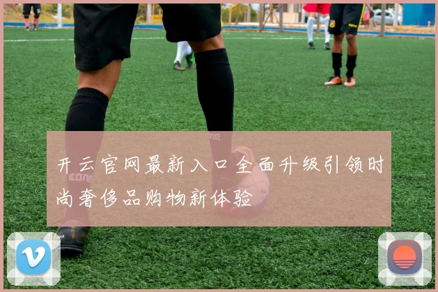 开云官网最新入口全面升级引领时尚奢侈品购物新体验