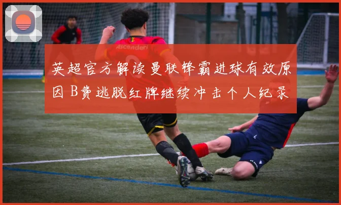 英超官方解读曼联锋霸进球有效原因 B费逃脱红牌继续冲击个人纪录