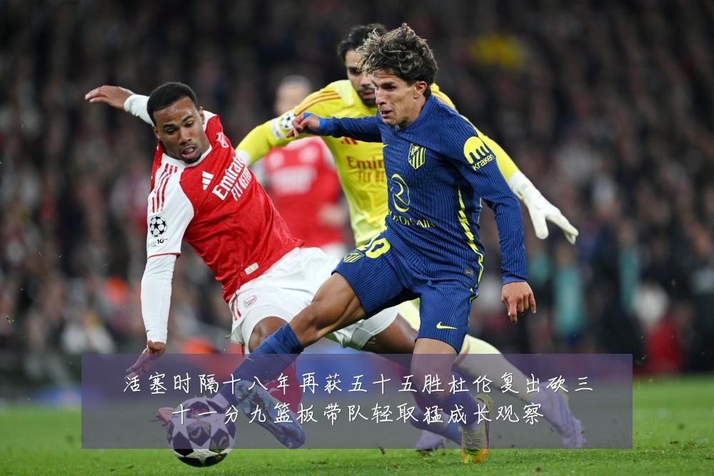 活塞时隔十八年再获五十五胜杜伦复出砍三十一分九篮板带队轻取猛成长观察